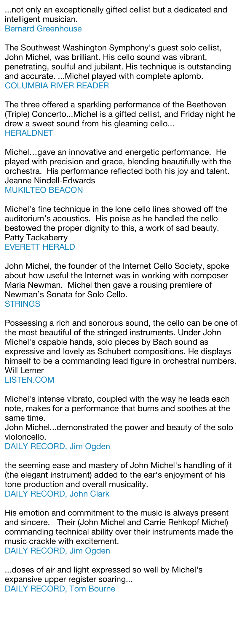...not only an exceptionally gifted cellist but a dedicated and intelligent musician.Bernard GreenhouseThe Southwest Washington Symphony's guest solo cellist, John Michel, was brilliant. His cello sound was vibrant, penetrating, soulful and jubilant. His technique is outstanding and accurate. ...Michel played with complete aplomb.COLUMBIA RIVER READER  The three offered a sparkling performance of the Beethoven (Triple) Concerto...Michel is a gifted cellist, and Friday night he drew a sweet sound from his gleaming cello...HERALDNET Michel…gave an innovative and energetic performance.  He played with precision and grace, blending beautifully with the orchestra.  His performance reflected both his joy and talent.Jeanne Nindell-EdwardsMUKILTEO BEACON Michel’s fine technique in the lone cello lines showed off the auditorium’s acoustics.  His poise as he handled the cello bestowed the proper dignity to this, a work of sad beauty.Patty TackaberryEVERETT HERALDJohn Michel, the founder of the Internet Cello Society, spoke about how useful the Internet was in working with composer Maria Newman.  Michel then gave a rousing premiere of Newman’s Sonata for Solo Cello.STRINGS Possessing a rich and sonorous sound, the cello can be one of the most beautiful of the stringed instruments. Under John Michel's capable hands, solo pieces by Bach sound as expressive and lovely as Schubert compositions. He displays himself to be a commanding lead figure in orchestral numbers.Will LernerLISTEN.COM Michel's intense vibrato, coupled with the way he leads each note, makes for a performance that burns and soothes at the same time.John Michel...demonstrated the power and beauty of the solo violoncello.  DAILY RECORD, Jim Ogdenthe seeming ease and mastery of John Michel's handling of it (the elegant instrument) added to the ear's enjoyment of his tone production and overall musicality.DAILY RECORD, John ClarkHis emotion and commitment to the music is always present and sincere.   Their (John Michel and Carrie Rehkopf Michel) commanding technical ability over their instruments made the music crackle with excitement.DAILY RECORD, Jim Ogden...doses of air and light expressed so well by Michel's expansive upper register soaring...  DAILY RECORD, Tom Bourne